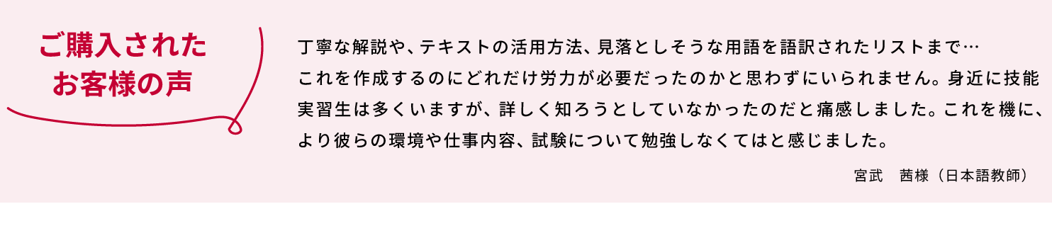 「ご購入されたお客様の声」丁寧な解説や、テキストの活用方法、見落としそうな用語まで語訳されたリストまで… これを作成するのにどれだけ労力が必要だったのかと思わずにいられません。 身近に技能実習生は多くいますが、詳しく知ろうとしていなかったのだと痛感しました。これを機に、より彼らの環境や仕事内容、試験について勉強しなくてはと感じました。　